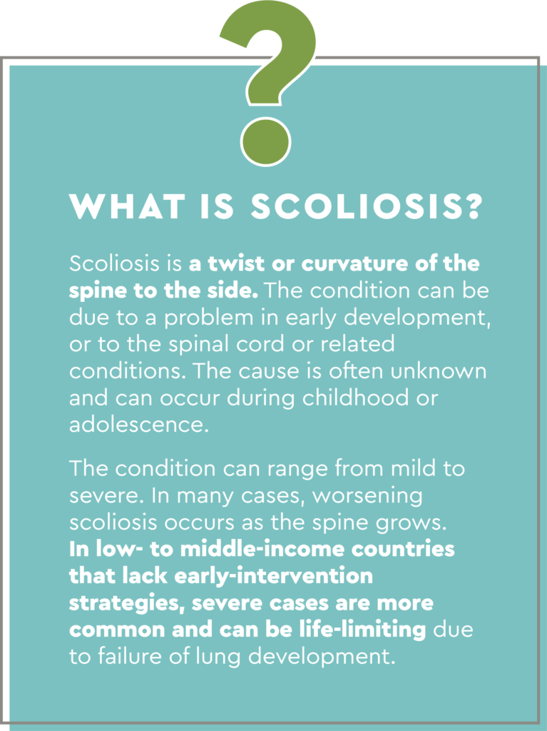 Text box headed with a large questionmark. The text reads: Scoliosis is a twist or curvature of the spine to the side. The condition can be due to a problem in early development, or to the spinal cord or related conditions. The cause is often unknown and can occur during childhood or adolescence. 
The condition can range from mild to severe. In many cases, worsening scoliosis occurs as the spine grows. In low-to-middle income countries that lack early-intervention strategies, severe cases are more common and can be life-limiting due to failure of lung development. 